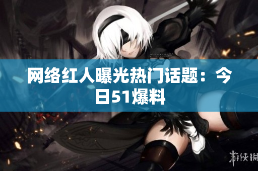 网络红人曝光热门话题：今日51爆料