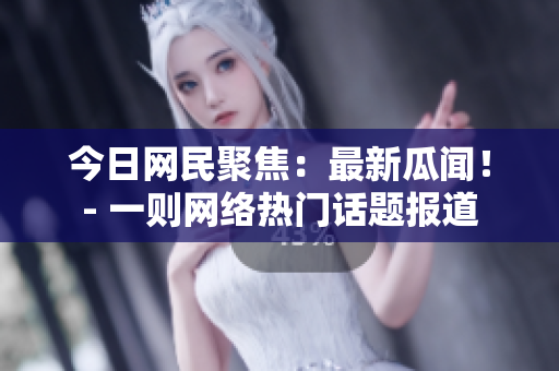 今日网民聚焦：最新瓜闻！- 一则网络热门话题报道
