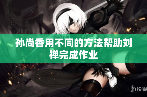 孙尚香用不同的方法帮助刘禅完成作业