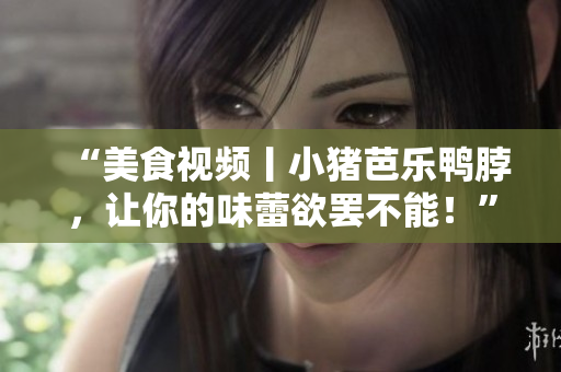 “美食视频丨小猪芭乐鸭脖，让你的味蕾欲罢不能！”