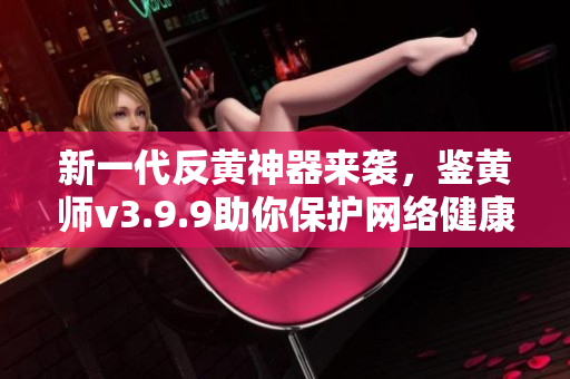 新一代反黄神器来袭，鉴黄师v3.9.9助你保护网络健康