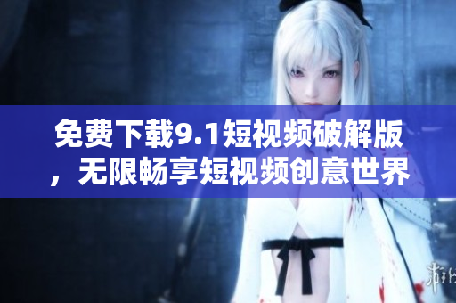 免费下载9.1短视频破解版，无限畅享短视频创意世界！