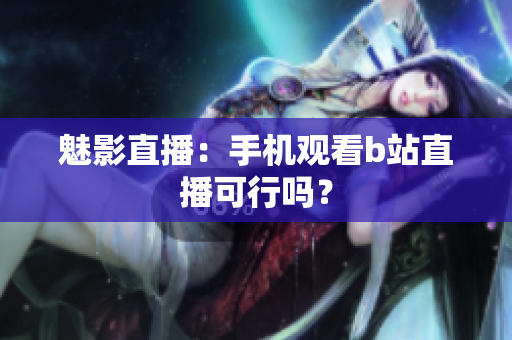魅影直播：手机观看b站直播可行吗？