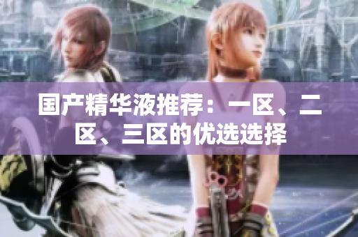 国产精华液推荐：一区、二区、三区的优选选择