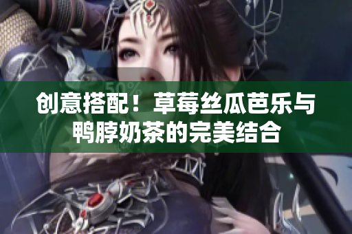 创意搭配！草莓丝瓜芭乐与鸭脖奶茶的完美结合