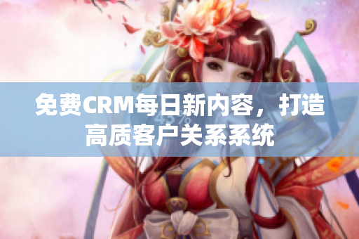 免费CRM每日新内容，打造高质客户关系系统