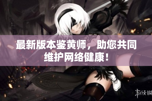 最新版本鉴黄师，助您共同维护网络健康！