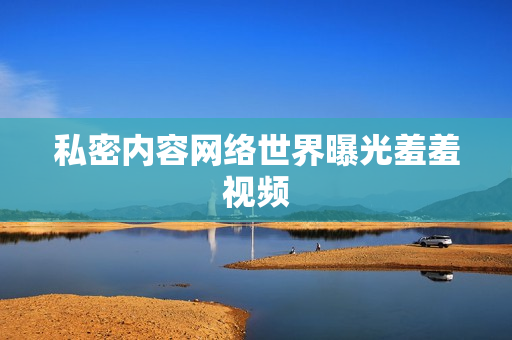 私密内容网络世界曝光羞羞视频