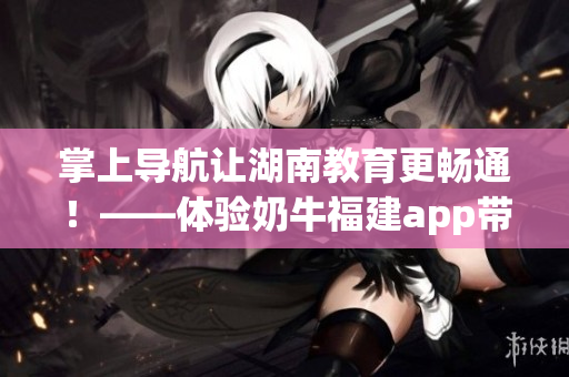 掌上导航让湖南教育更畅通！——体验奶牛福建app带来的好处