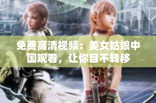 免费高清视频：美女姑娘中国观看，让你目不转移