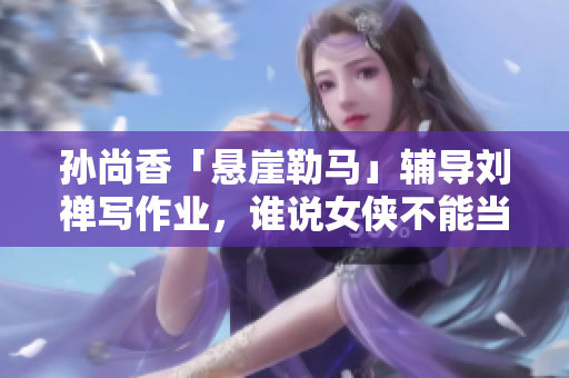 孙尚香「悬崖勒马」辅导刘禅写作业，谁说女侠不能当家教？