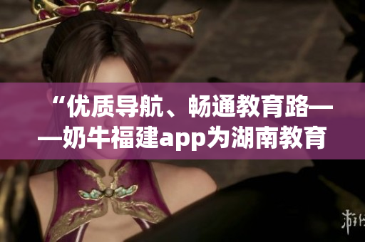 “优质导航、畅通教育路——奶牛福建app为湖南教育带来便利”