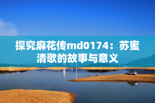 探究麻花传md0174：苏蜜清歌的故事与意义