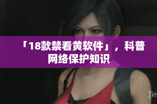 「18款禁看黄软件」，科普网络保护知识