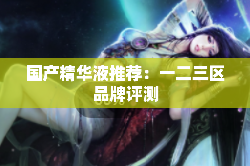 国产精华液推荐：一二三区品牌评测