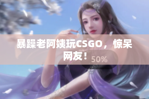 暴躁老阿姨玩CSGO，惊呆网友！