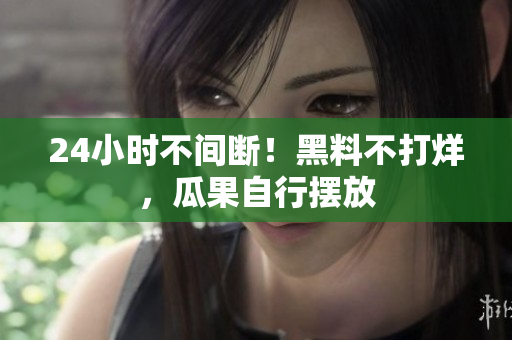 24小时不间断！黑料不打烊，瓜果自行摆放