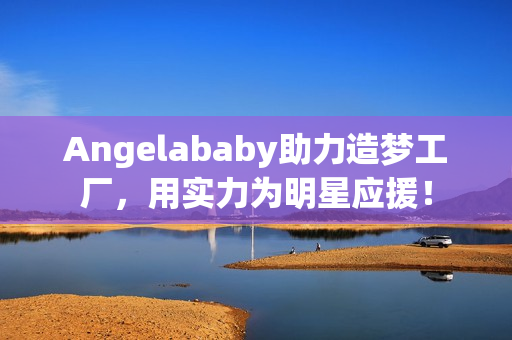 Angelababy助力造梦工厂，用实力为明星应援！
