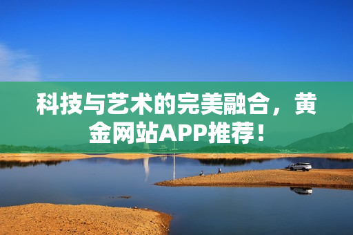 科技与艺术的完美融合，黄金网站APP推荐！