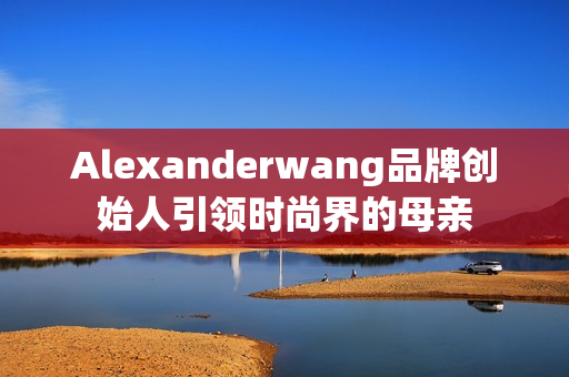 Alexanderwang品牌创始人引领时尚界的母亲