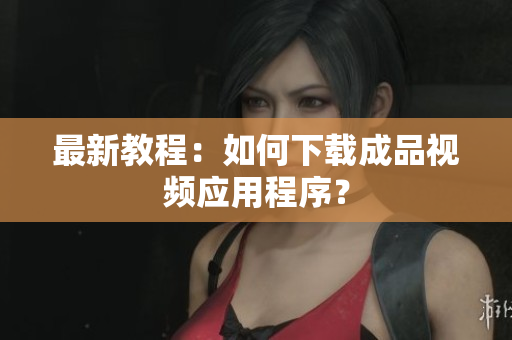 最新教程：如何下载成品视频应用程序？