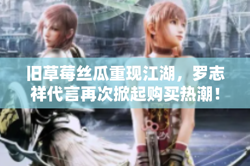 旧草莓丝瓜重现江湖，罗志祥代言再次掀起购买热潮！