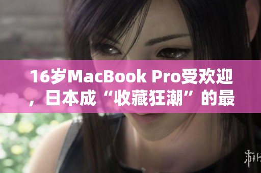 16岁MacBook Pro受欢迎，日本成“收藏狂潮”的最新一例