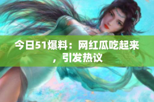 今日51爆料：网红瓜吃起来，引发热议