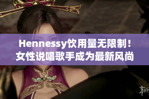Hennessy饮用量无限制！女性说唱歌手成为最新风尚