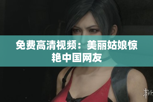 免费高清视频：美丽姑娘惊艳中国网友