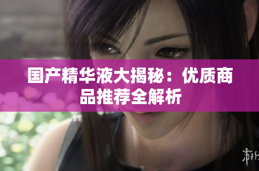 国产精华液大揭秘：优质商品推荐全解析