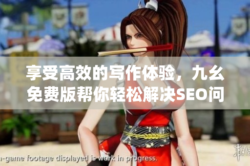 享受高效的写作体验，九幺免费版帮你轻松解决SEO问题)