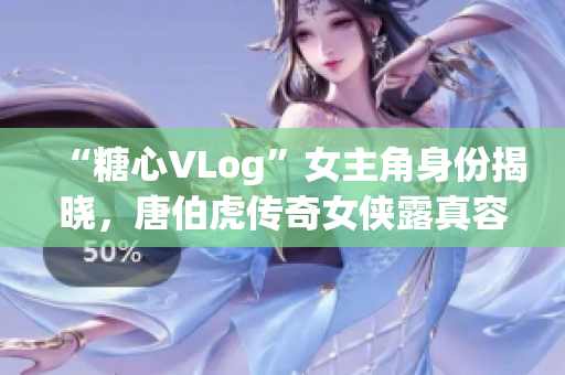 “糖心VLog”女主角身份揭晓，唐伯虎传奇女侠露真容！