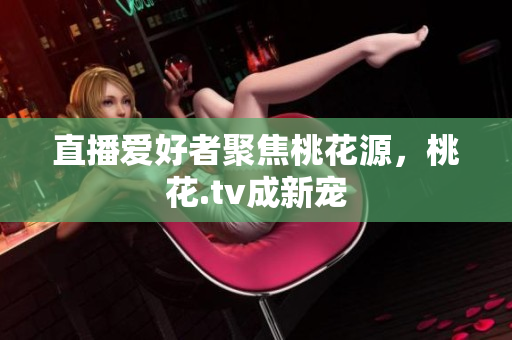 直播爱好者聚焦桃花源，桃花.tv成新宠