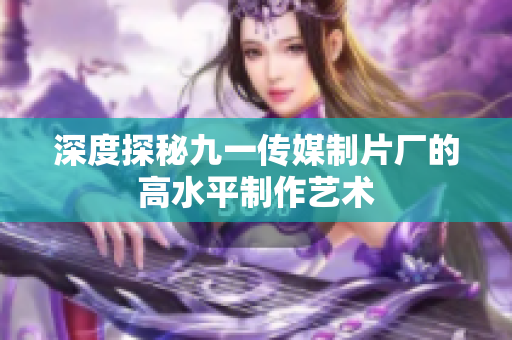 深度探秘九一传媒制片厂的高水平制作艺术