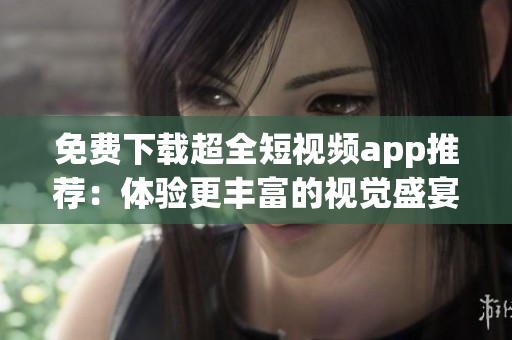 免费下载超全短视频app推荐：体验更丰富的视觉盛宴！