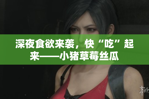 深夜食欲来袭，快“吃”起来——小猪草莓丝瓜