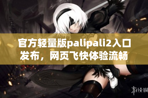 官方轻量版palipali2入口发布，网页飞快体验流畅