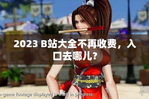 2023 B站大全不再收费，入口去哪儿？