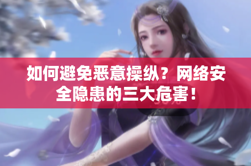 如何避免恶意操纵？网络安全隐患的三大危害！