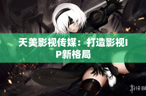 天美影视传媒：打造影视IP新格局