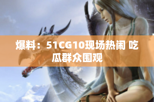 爆料：51CG10现场热闹 吃瓜群众围观