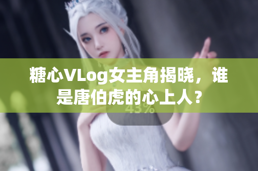 糖心VLog女主角揭晓，谁是唐伯虎的心上人？