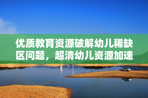 优质教育资源破解幼儿稀缺区问题，超清幼儿资源加速普惠教育