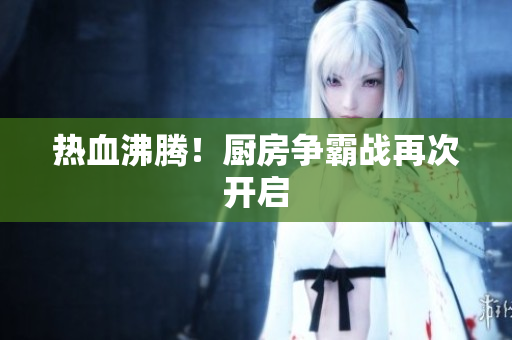 热血沸腾！厨房争霸战再次开启