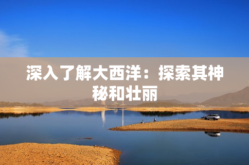 深入了解大西洋：探索其神秘和壮丽