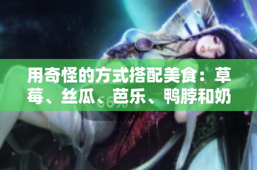 用奇怪的方式搭配美食：草莓、丝瓜、芭乐、鸭脖和奶茶