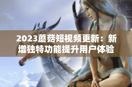 2023蘑菇短视频更新：新增独特功能提升用户体验
