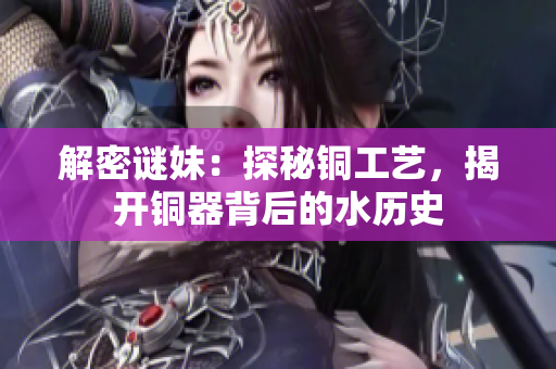 解密谜妹：探秘铜工艺，揭开铜器背后的水历史