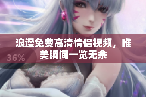 浪漫免费高清情侣视频，唯美瞬间一览无余